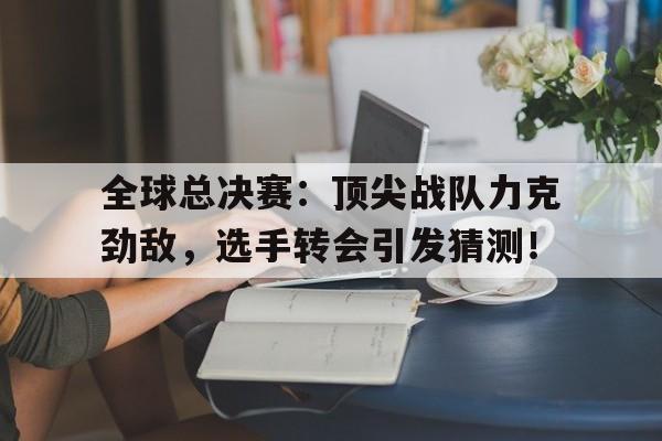 全球总决赛：顶尖战队力克劲敌，选手转会引发猜测！