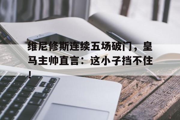 维尼修斯连续五场破门，皇马主帅直言：这小子挡不住！